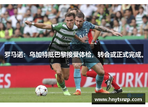 罗马诺:乌加特抵巴黎接受体检,转会或正式完成。
